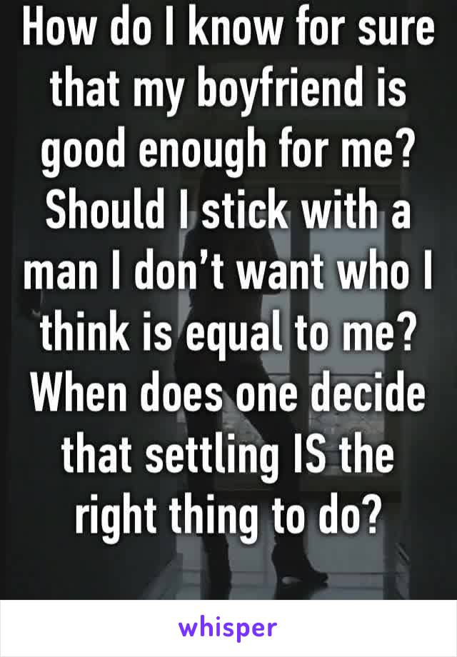 How do I know for sure that my boyfriend is good enough for me? Should I stick with a man I don’t want who I think is equal to me? When does one decide that settling IS the right thing to do? 