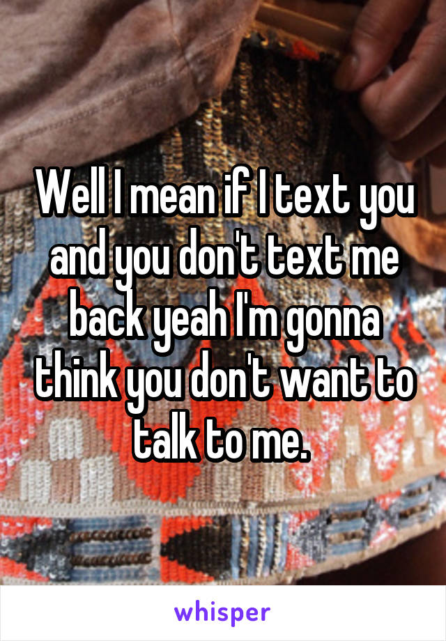 Well I mean if I text you and you don't text me back yeah I'm gonna think you don't want to talk to me. 