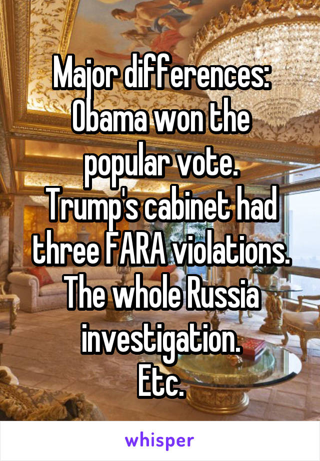 Major differences:
Obama won the popular vote.
Trump's cabinet had three FARA violations.
The whole Russia investigation.
Etc.