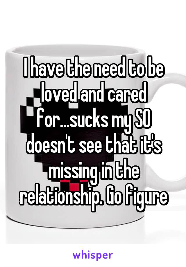 I have the need to be loved and cared for...sucks my SO doesn't see that it's missing in the relationship. Go figure