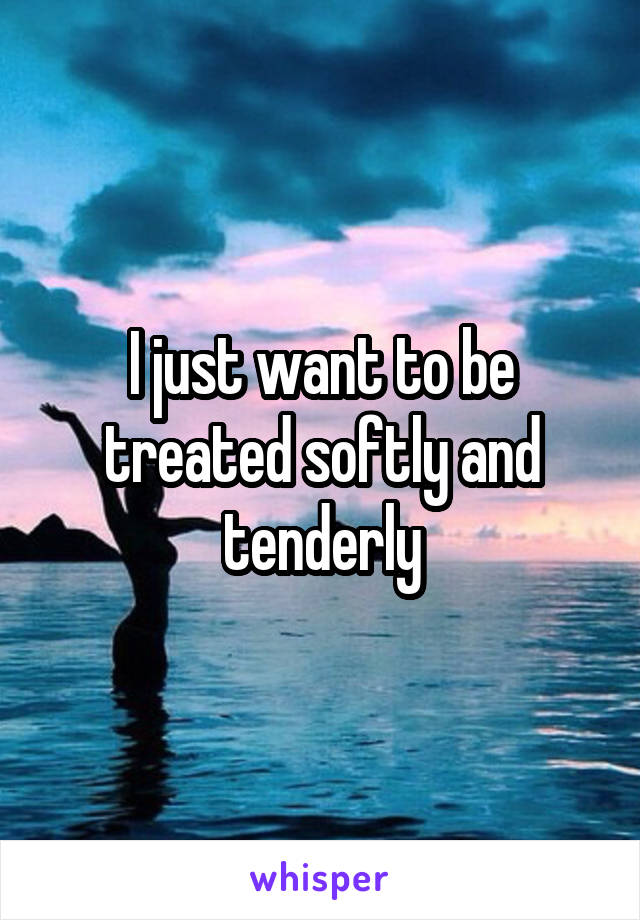 I just want to be treated softly and tenderly