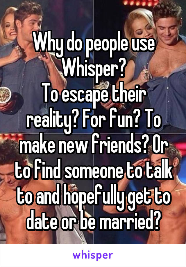 Why do people use Whisper?
To escape their reality? For fun? To make new friends? Or to find someone to talk to and hopefully get to date or be married?