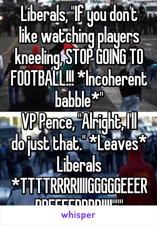 Liberals, "If you don't like watching players kneeling, STOP GOING TO FOOTBALL!!! *Incoherent babble*"
VP Pence, "Alright, I'll do just that." *Leaves*
Liberals *TTTTRRRRIIIIGGGGGEEERRREEEEDDDD!!!!"""