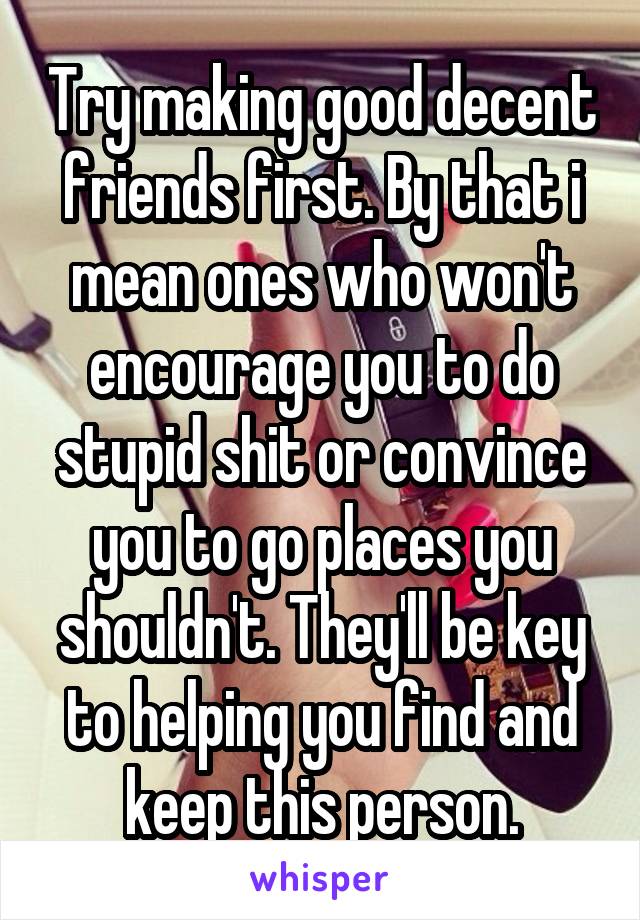 Try making good decent friends first. By that i mean ones who won't encourage you to do stupid shit or convince you to go places you shouldn't. They'll be key to helping you find and keep this person.