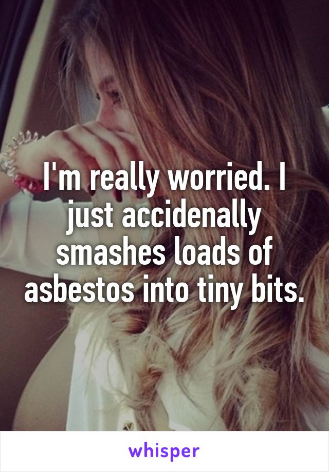 I'm really worried. I just accidenally smashes loads of asbestos into tiny bits.