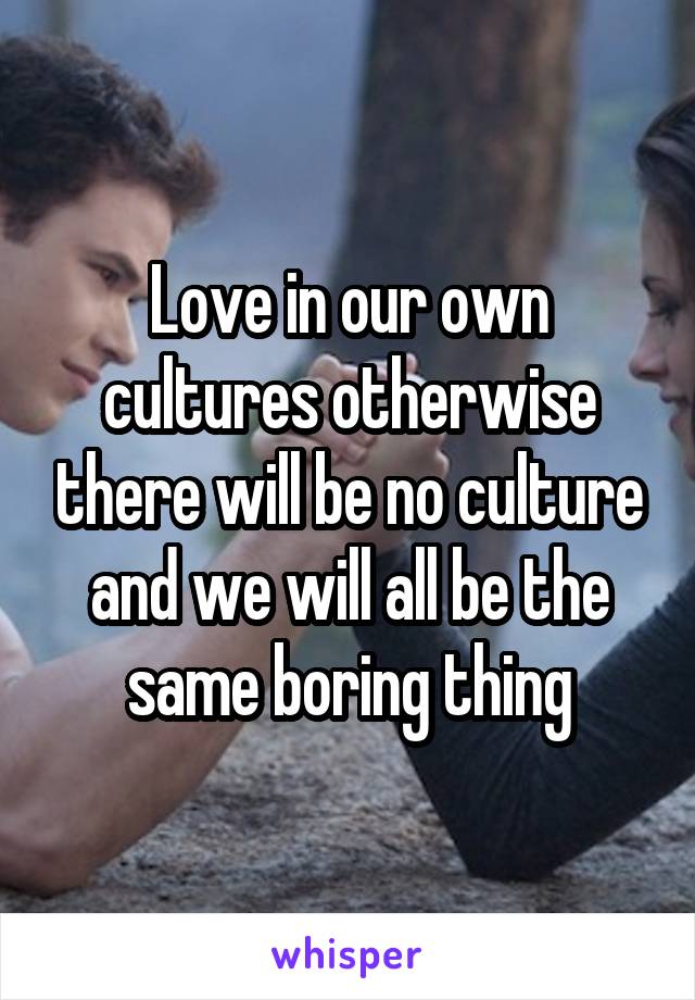 Love in our own cultures otherwise there will be no culture and we will all be the same boring thing