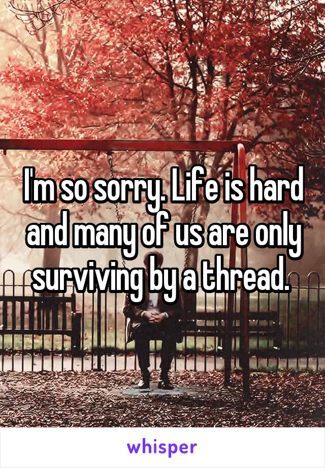 I'm so sorry. Life is hard and many of us are only surviving by a thread. 