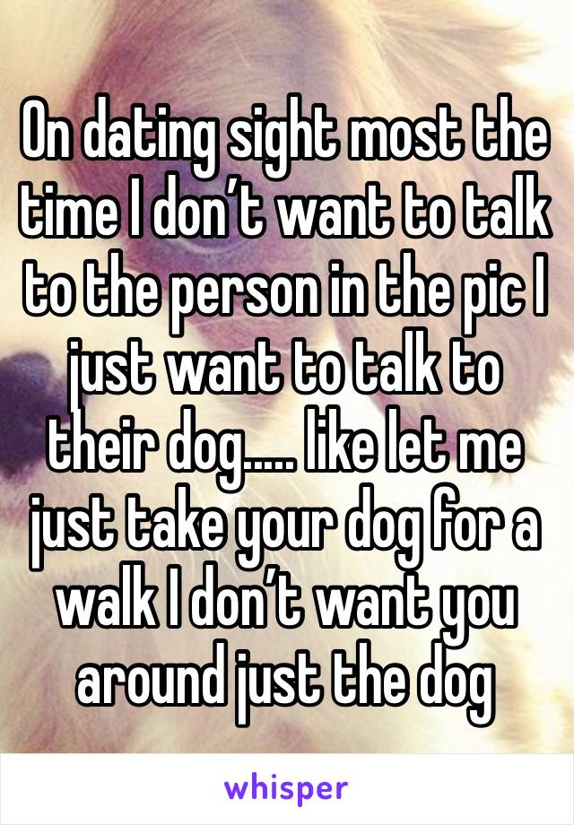 On dating sight most the time I don’t want to talk to the person in the pic I just want to talk to their dog..... like let me just take your dog for a walk I don’t want you around just the dog