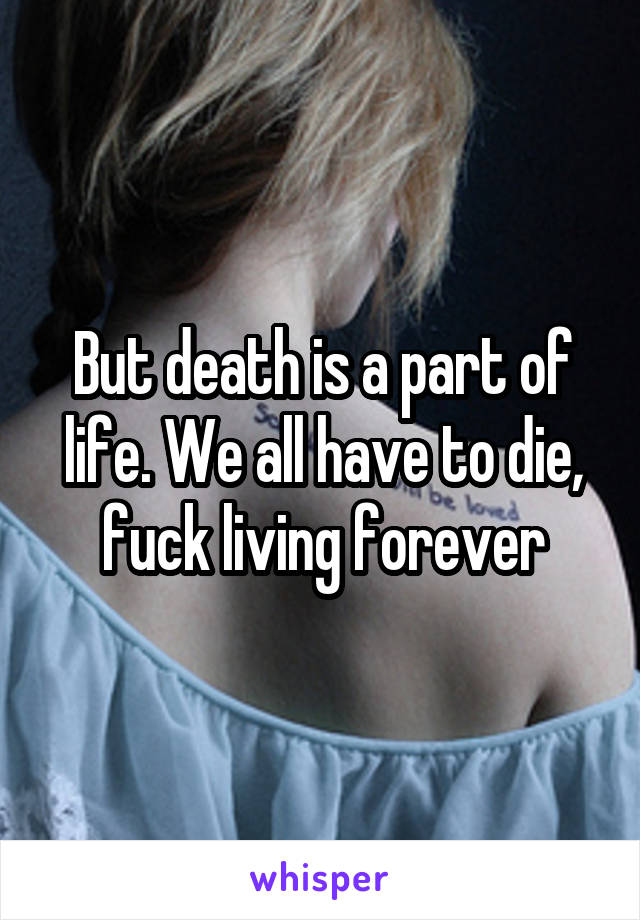 But death is a part of life. We all have to die, fuck living forever