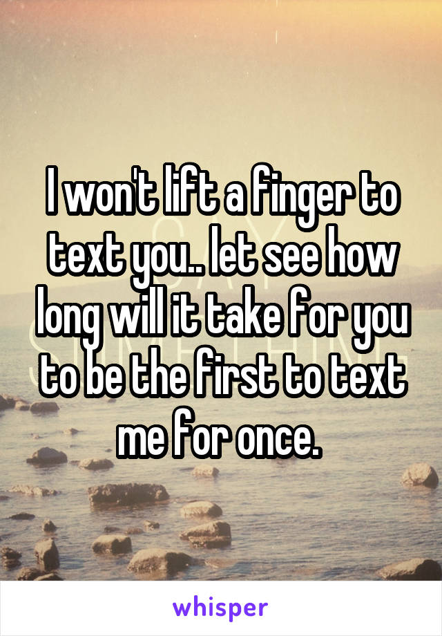 I won't lift a finger to text you.. let see how long will it take for you to be the first to text me for once. 