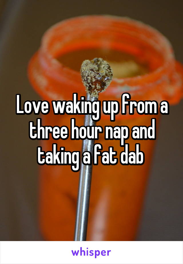 Love waking up from a three hour nap and taking a fat dab 