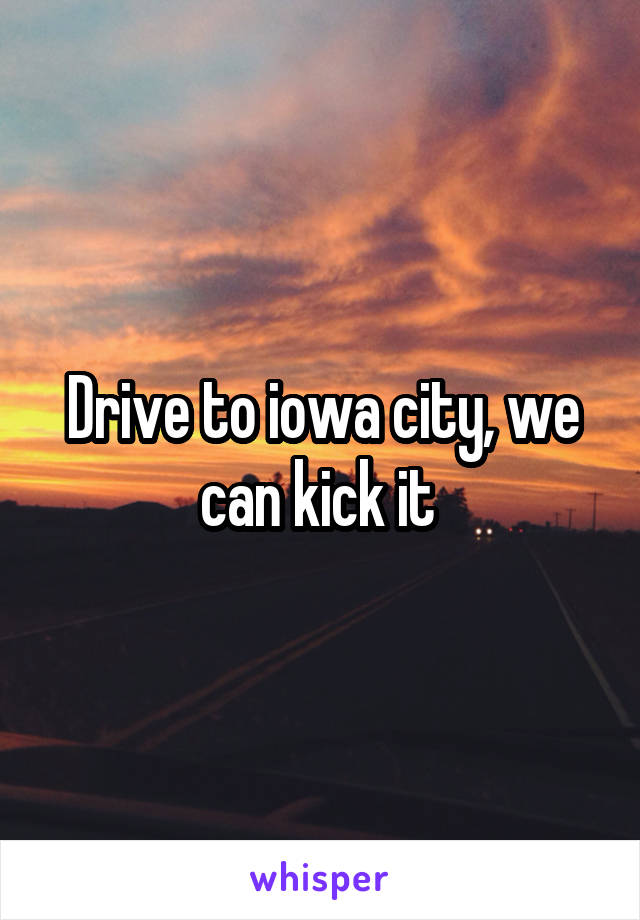 Drive to iowa city, we can kick it 