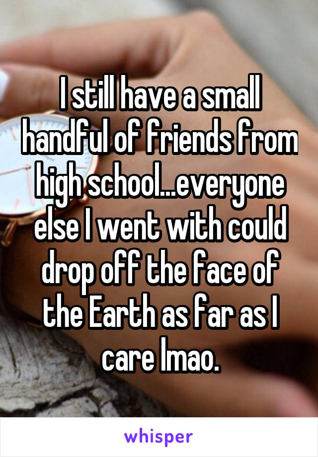 I still have a small handful of friends from high school...everyone else I went with could drop off the face of the Earth as far as I care lmao.