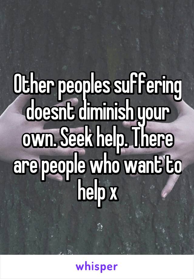 Other peoples suffering doesnt diminish your own. Seek help. There are people who want to help x