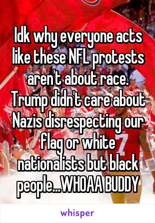 Idk why everyone acts like these NFL protests aren't about race. Trump didn't care about Nazis disrespecting our flag or white nationalists but black people...WHOAA BUDDY