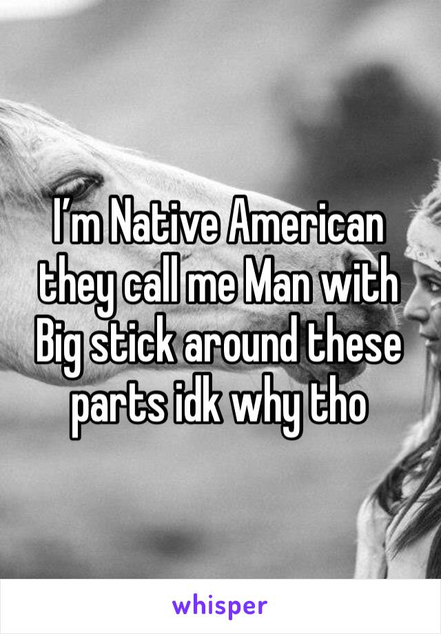 I’m Native American they call me Man with Big stick around these parts idk why tho 