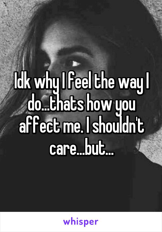 Idk why I feel the way I do...thats how you affect me. I shouldn't care...but...