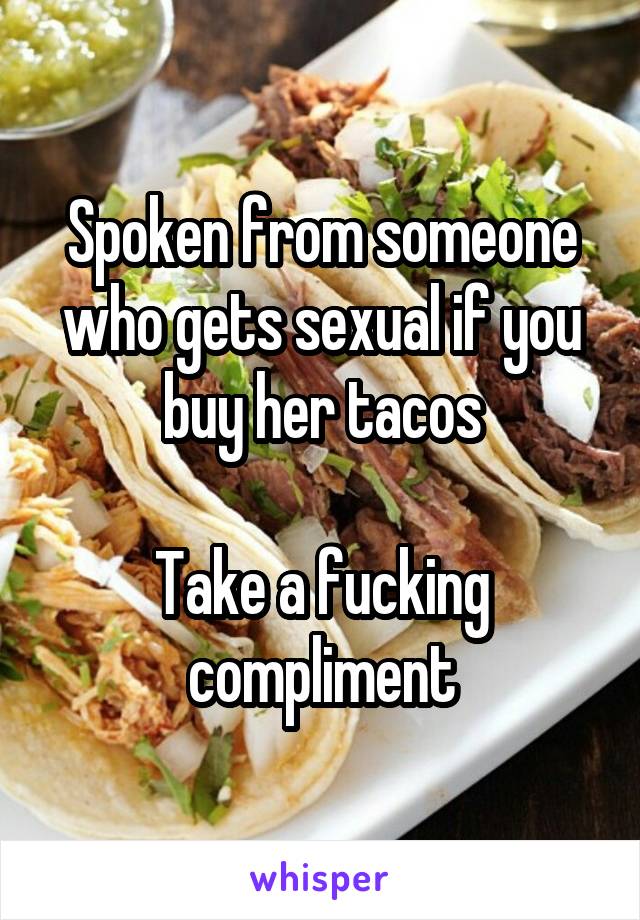 Spoken from someone who gets sexual if you buy her tacos

Take a fucking compliment