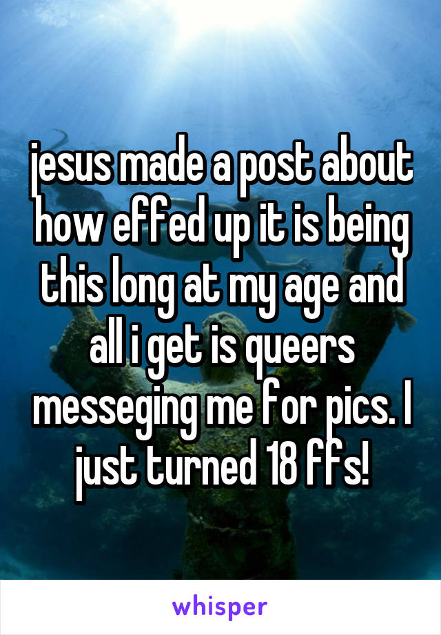 jesus made a post about how effed up it is being this long at my age and all i get is queers messeging me for pics. I just turned 18 ffs!