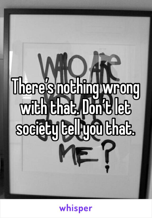 There’s nothing wrong with that. Don’t let society tell you that.