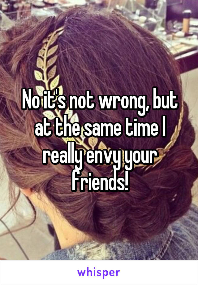 No it's not wrong, but at the same time I really envy your friends!