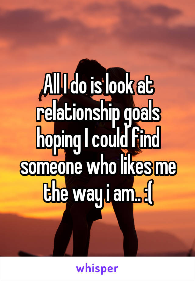All I do is look at relationship goals hoping I could find someone who likes me the way i am.. :(