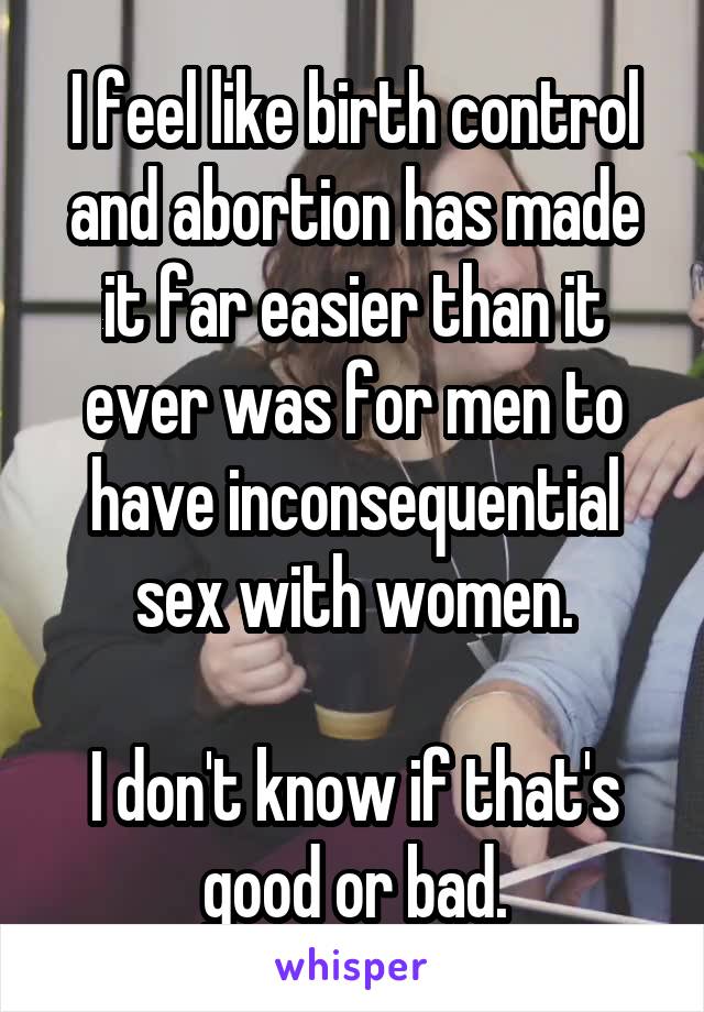 I feel like birth control and abortion has made it far easier than it ever was for men to have inconsequential sex with women.

I don't know if that's good or bad.