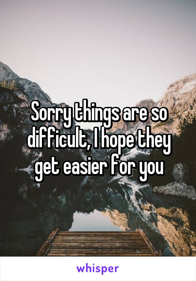 Sorry things are so difficult, I hope they get easier for you