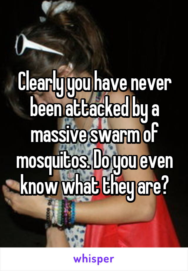Clearly you have never been attacked by a massive swarm of mosquitos. Do you even know what they are?