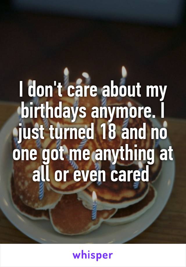 I don't care about my birthdays anymore. I just turned 18 and no one got me anything at all or even cared 
