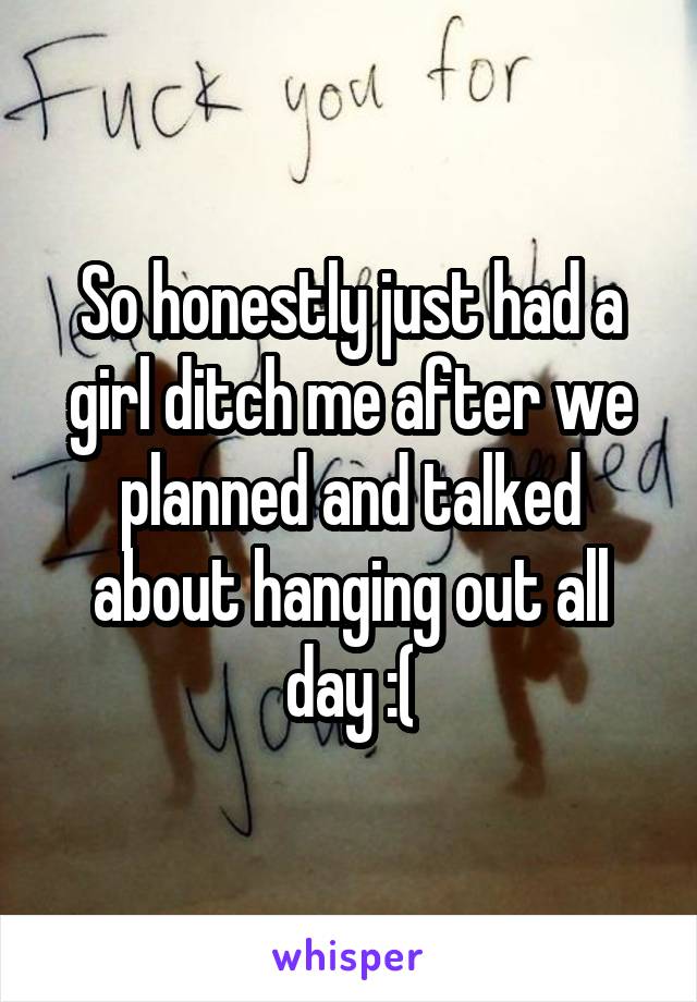 So honestly just had a girl ditch me after we planned and talked about hanging out all day :(