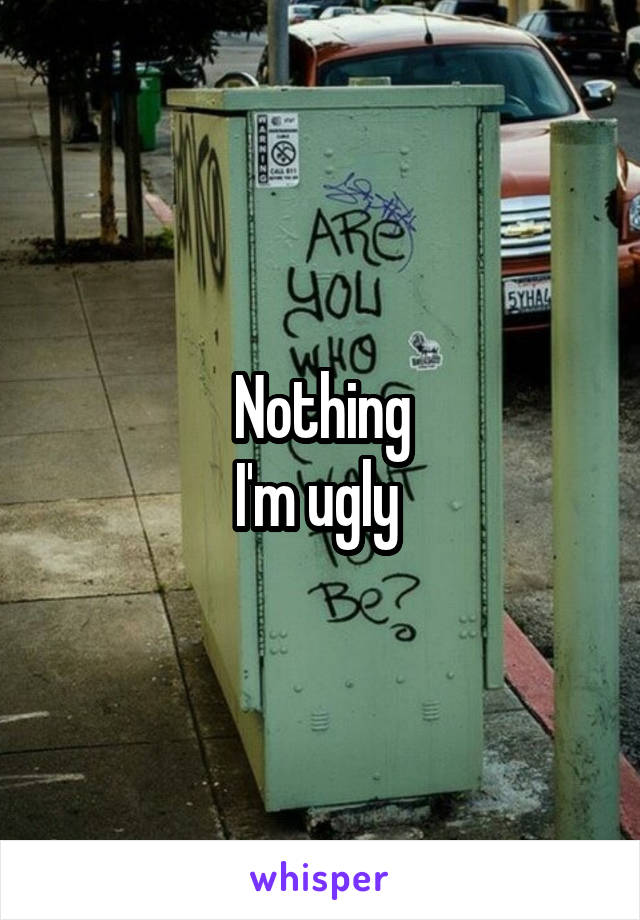 Nothing
I'm ugly 