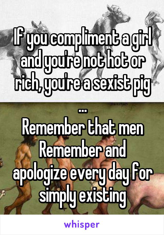 If you compliment a girl and you're not hot or rich, you're a sexist pig
...
Remember that men
Remember and apologize every day for simply existing