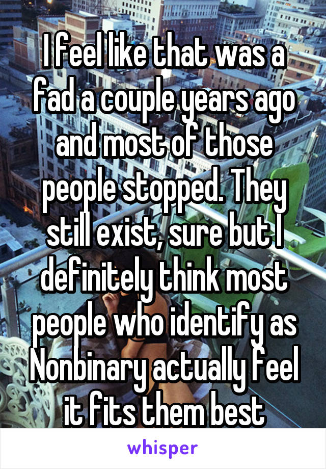 I feel like that was a fad a couple years ago and most of those people stopped. They still exist, sure but I definitely think most people who identify as Nonbinary actually feel it fits them best