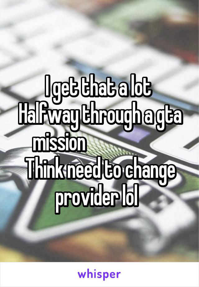 I get that a lot 
Halfway through a gta mission                       Think need to change provider lol  