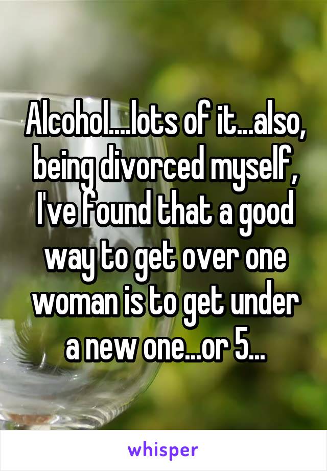 Alcohol....lots of it...also, being divorced myself, I've found that a good way to get over one woman is to get under a new one...or 5...
