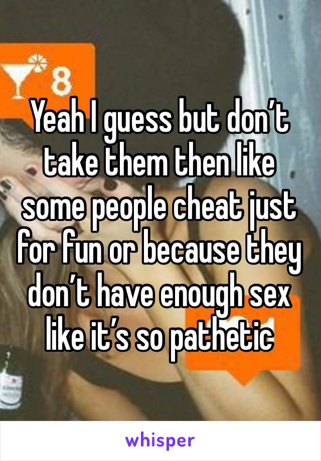 Yeah I guess but don’t take them then like some people cheat just for fun or because they don’t have enough sex like it’s so pathetic