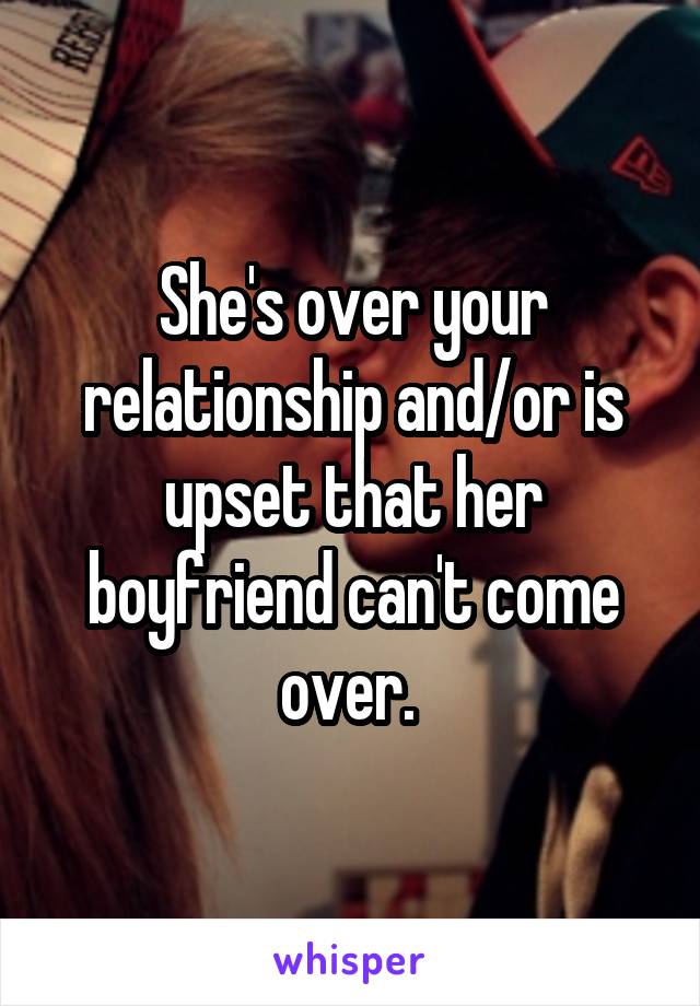 She's over your relationship and/or is upset that her boyfriend can't come over. 