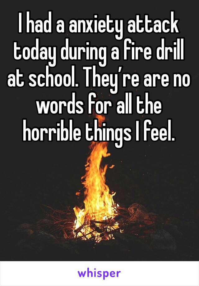 I had a anxiety attack today during a fire drill at school. They’re are no words for all the horrible things I feel.