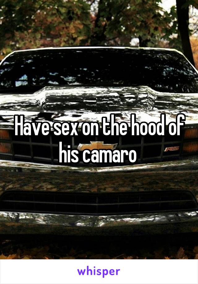 Have sex on the hood of his camaro 