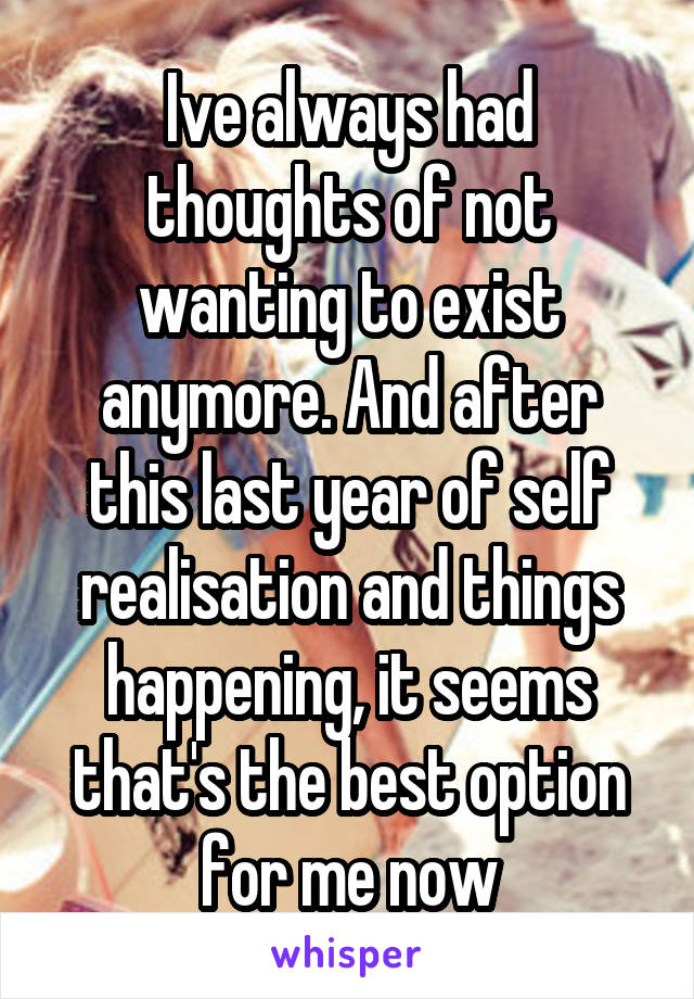 Ive always had thoughts of not wanting to exist anymore. And after this last year of self realisation and things happening, it seems that's the best option for me now