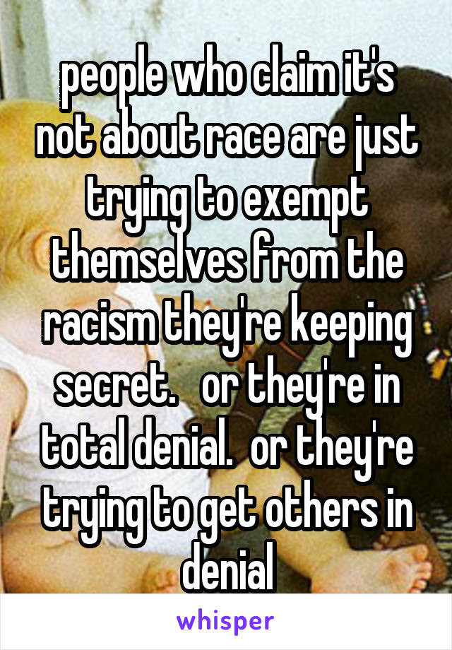 people who claim it's not about race are just trying to exempt themselves from the racism they're keeping secret.   or they're in total denial.  or they're trying to get others in denial