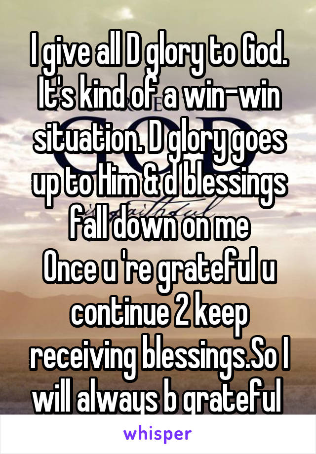 I give all D glory to God. It's kind of a win-win situation. D glory goes up to Him & d blessings fall down on me
Once u 're grateful u continue 2 keep receiving blessings.So I will always b grateful 