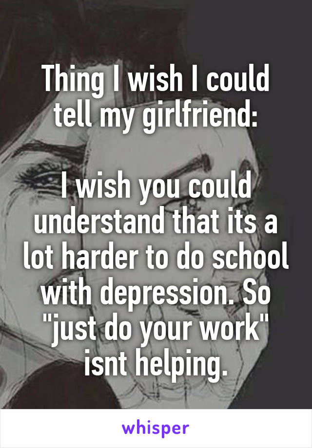 Thing I wish I could tell my girlfriend:

I wish you could understand that its a lot harder to do school with depression. So "just do your work" isnt helping.