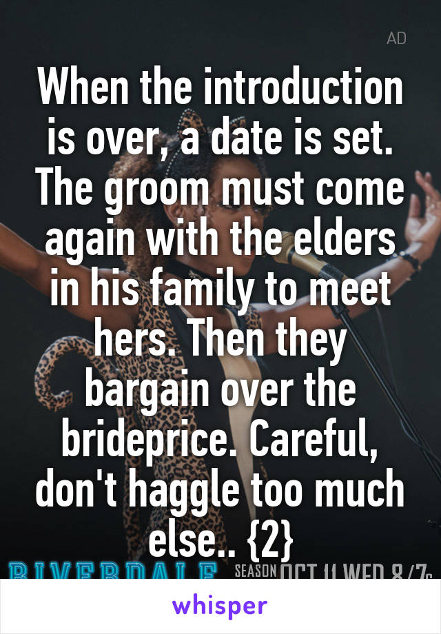 When the introduction is over, a date is set. The groom must come again with the elders in his family to meet hers. Then they bargain over the brideprice. Careful, don't haggle too much else.. {2}