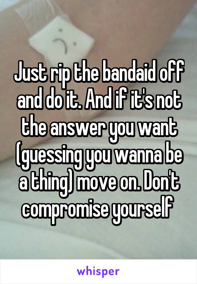 Just rip the bandaid off and do it. And if it's not the answer you want (guessing you wanna be a thing) move on. Don't compromise yourself 