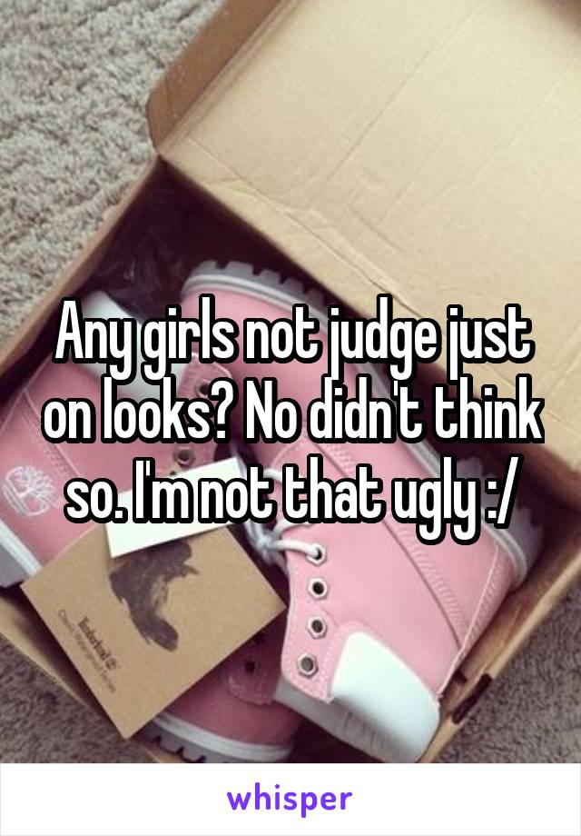 Any girls not judge just on looks? No didn't think so. I'm not that ugly :/