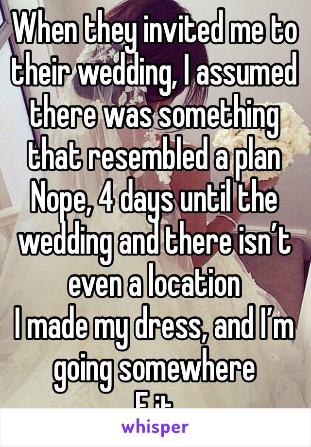 When they invited me to their wedding, I assumed there was something that resembled a plan
Nope, 4 days until the wedding and there isn’t even a location
I made my dress, and I’m going somewhere
F it