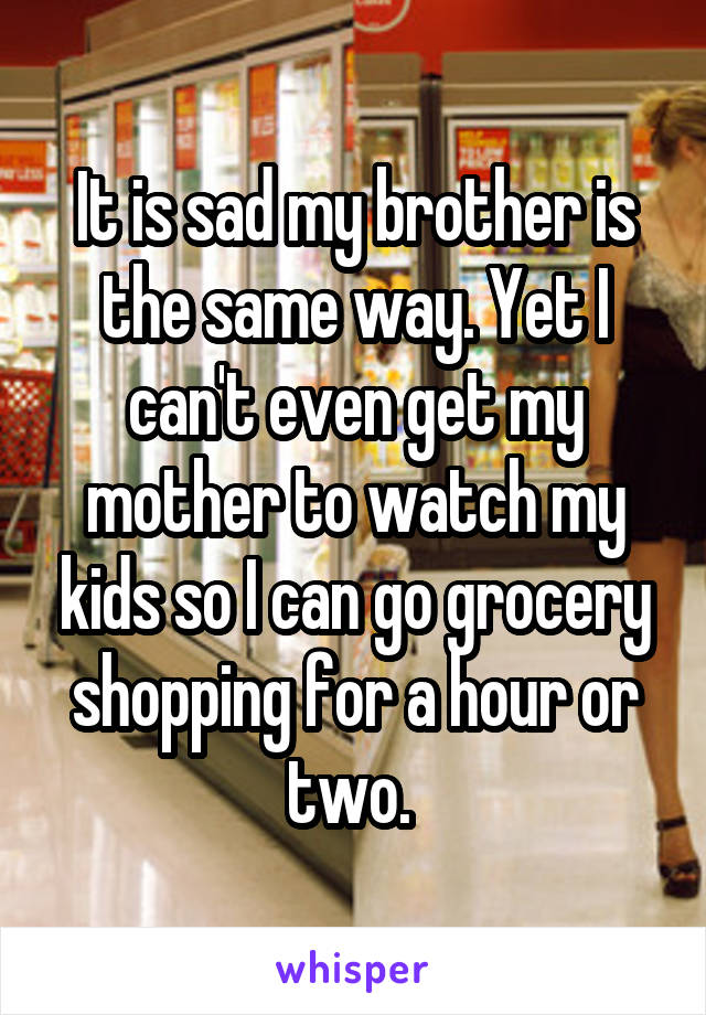 It is sad my brother is the same way. Yet I can't even get my mother to watch my kids so I can go grocery shopping for a hour or two. 
