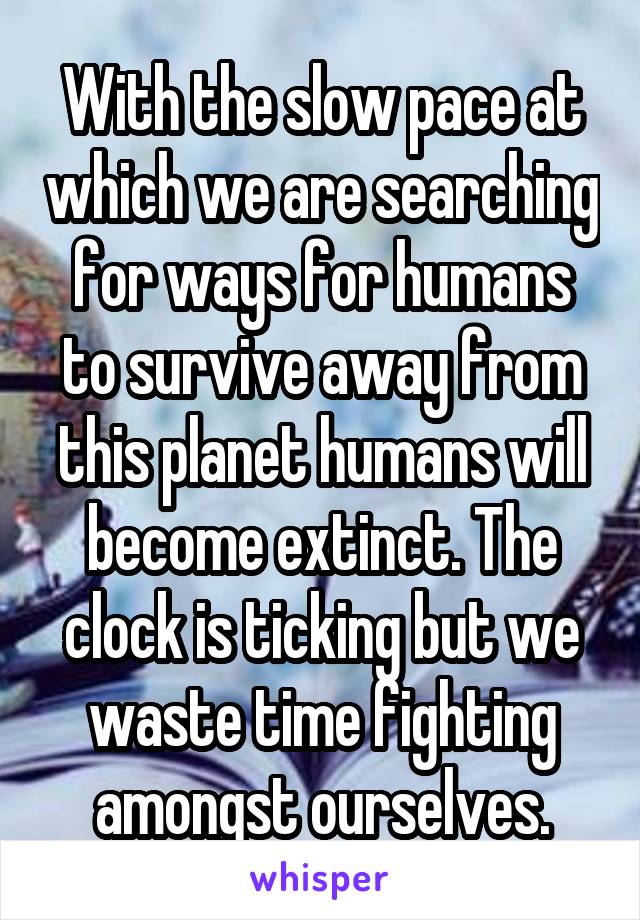 With the slow pace at which we are searching for ways for humans to survive away from this planet humans will become extinct. The clock is ticking but we waste time fighting amongst ourselves.